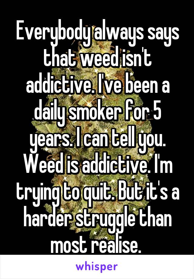 Everybody always says that weed isn't addictive. I've been a daily smoker for 5 years. I can tell you. Weed is addictive. I'm trying to quit. But it's a harder struggle than most realise. 