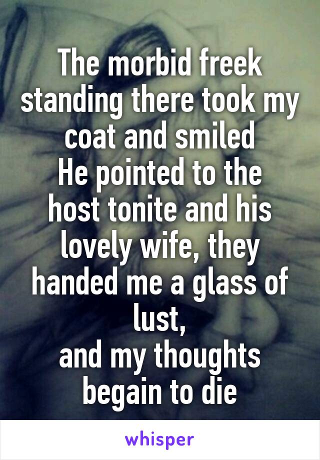 The morbid freek standing there took my coat and smiled
He pointed to the host tonite and his lovely wife, they handed me a glass of lust,
and my thoughts begain to die