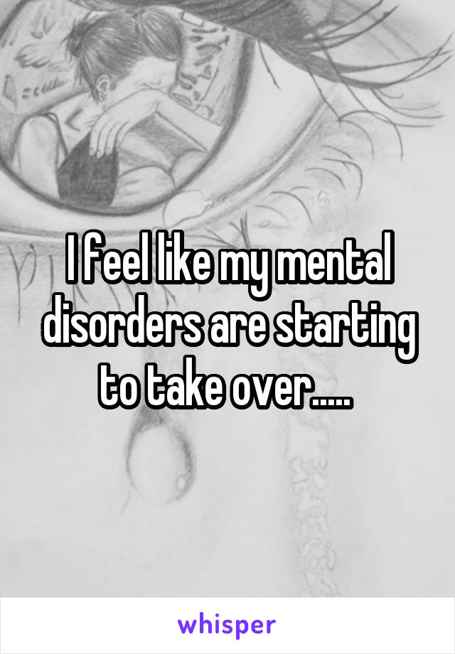 I feel like my mental disorders are starting to take over..... 