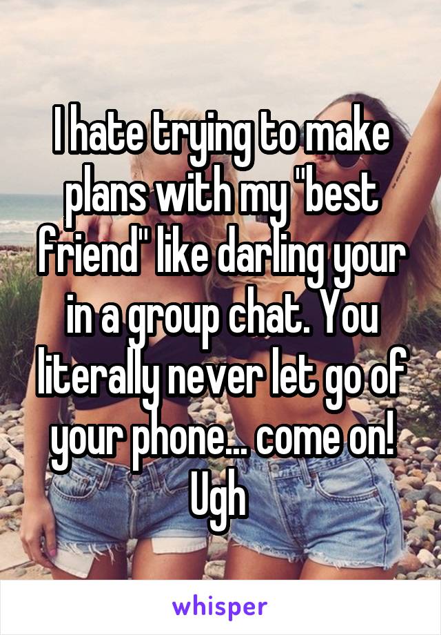 I hate trying to make plans with my "best friend" like darling your in a group chat. You literally never let go of your phone... come on! Ugh 