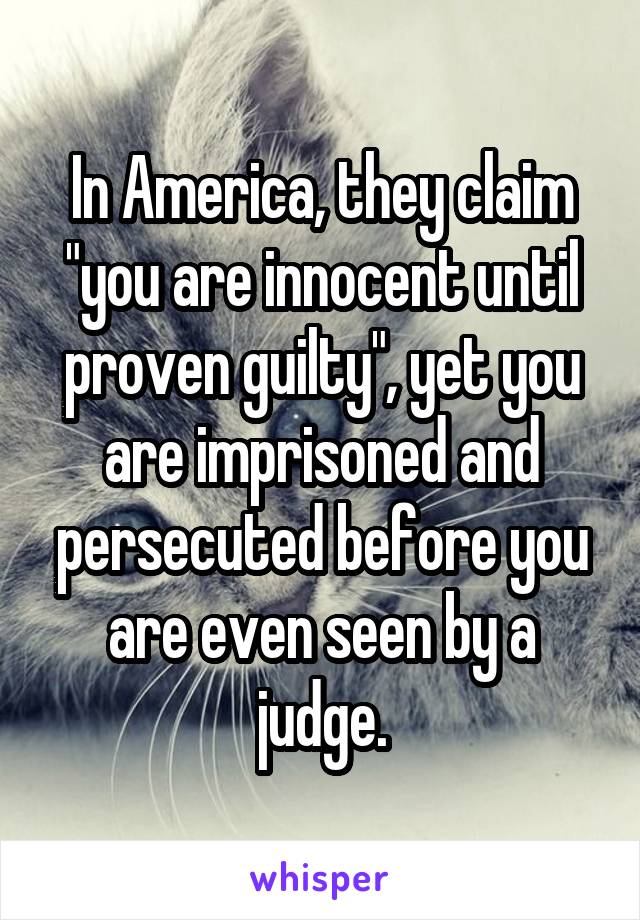 In America, they claim "you are innocent until proven guilty", yet you are imprisoned and persecuted before you are even seen by a judge.