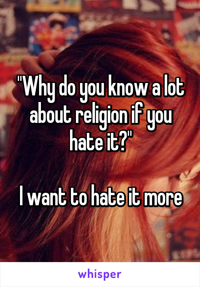 "Why do you know a lot about religion if you hate it?"

I want to hate it more