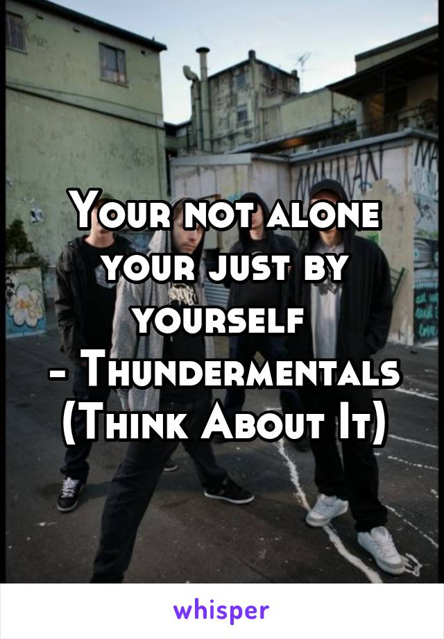 Your not alone your just by yourself 
- Thundermentals (Think About It)