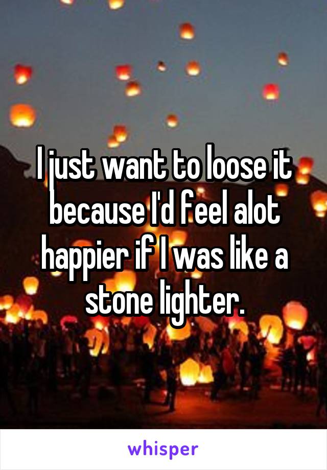 I just want to loose it because I'd feel alot happier if I was like a stone lighter.