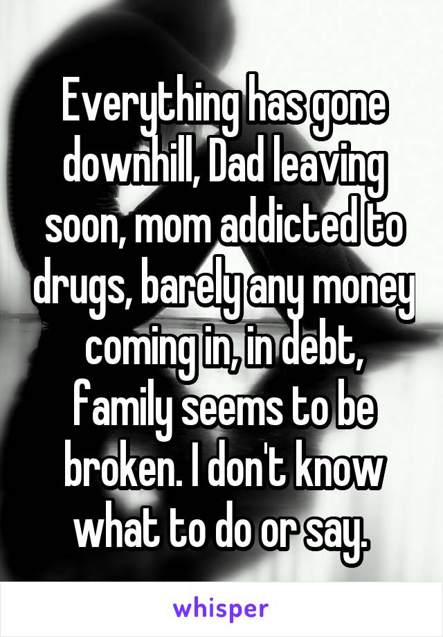 Everything has gone downhill, Dad leaving soon, mom addicted to drugs, barely any money coming in, in debt, family seems to be broken. I don't know what to do or say. 