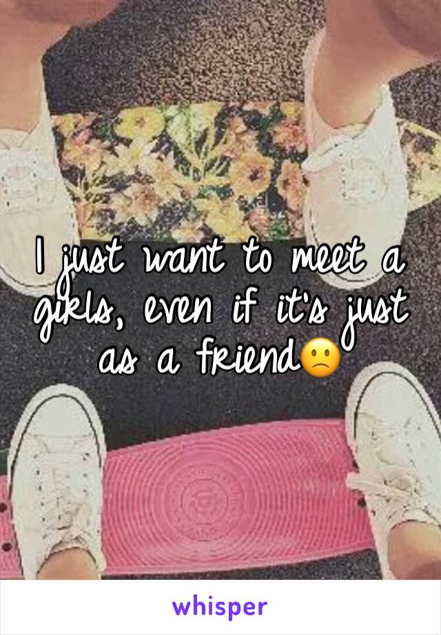 I just want to meet a girls, even if it's just as a friend🙁