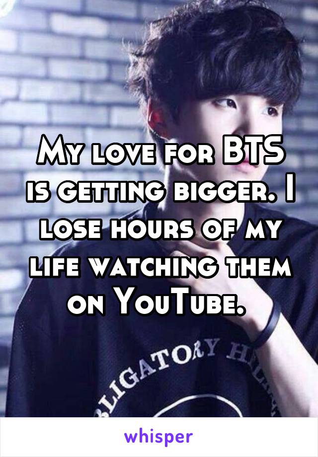 My love for BTS is getting bigger. I lose hours of my life watching them on YouTube. 