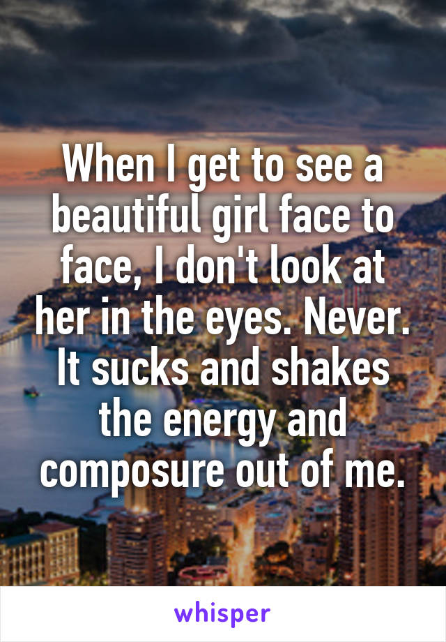 When I get to see a beautiful girl face to face, I don't look at her in the eyes. Never.
It sucks and shakes the energy and composure out of me.