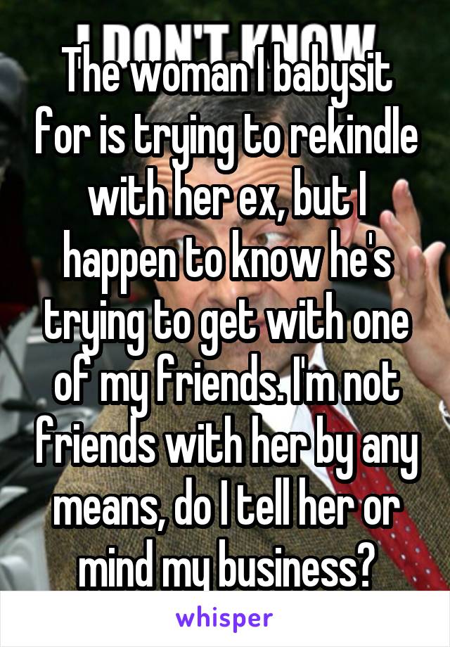 The woman I babysit for is trying to rekindle with her ex, but I happen to know he's trying to get with one of my friends. I'm not friends with her by any means, do I tell her or mind my business?