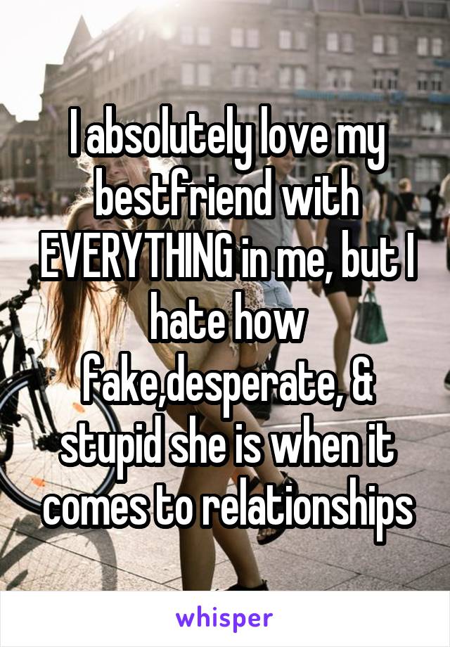 I absolutely love my bestfriend with EVERYTHING in me, but I hate how fake,desperate, & stupid she is when it comes to relationships