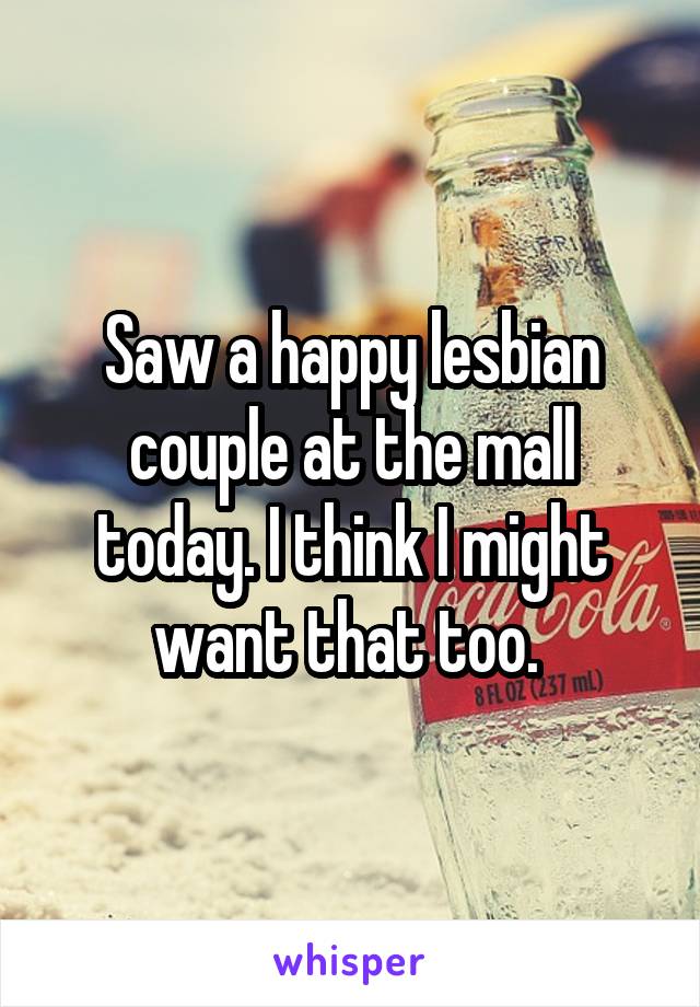 Saw a happy lesbian couple at the mall today. I think I might want that too. 