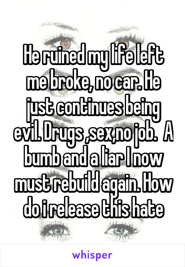 He ruined my life left me broke, no car. He just continues being evil. Drugs ,sex,no job.  A bumb and a liar I now must rebuild again. How do i release this hate