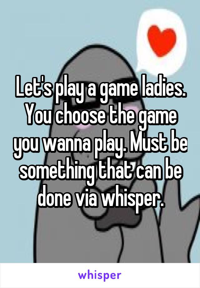 Let's play a game ladies. You choose the game you wanna play. Must be something that can be done via whisper.