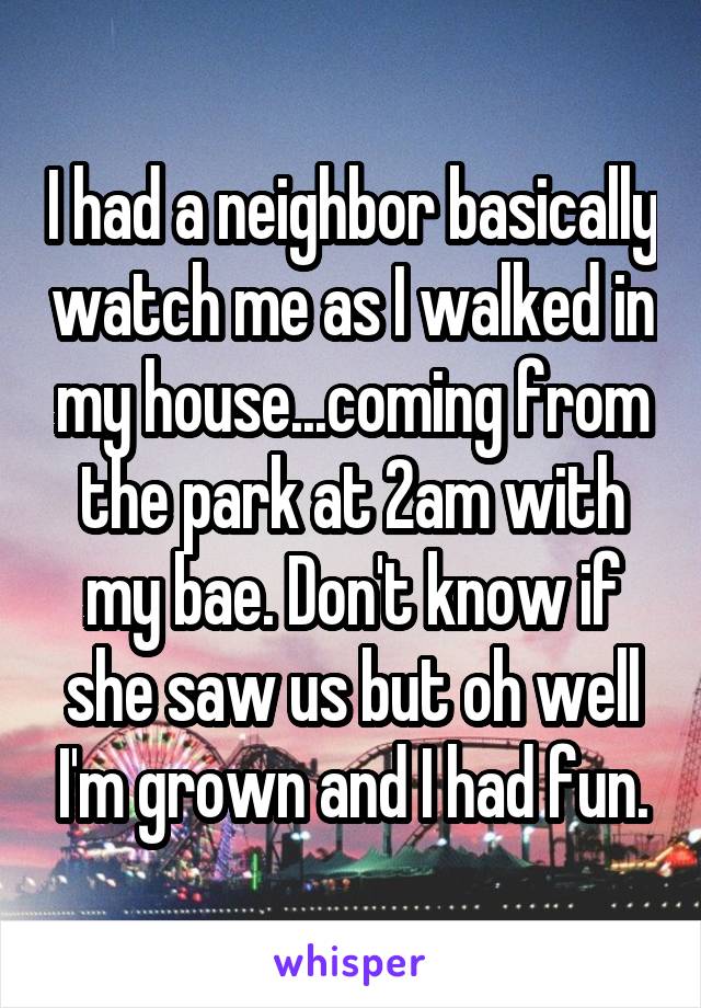 I had a neighbor basically watch me as I walked in my house...coming from the park at 2am with my bae. Don't know if she saw us but oh well I'm grown and I had fun.