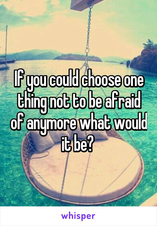 If you could choose one thing not to be afraid of anymore what would it be? 