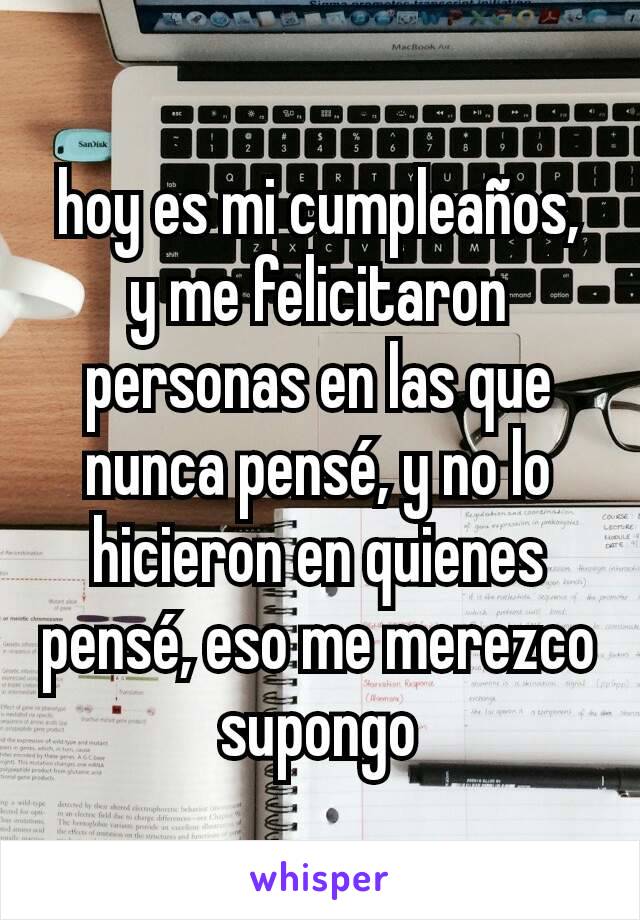 hoy es mi cumpleaños, y me felicitaron personas en las que nunca pensé, y no lo hicieron en quienes pensé, eso me merezco supongo