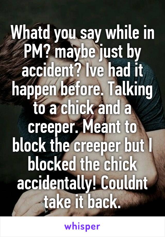 Whatd you say while in PM? maybe just by accident? Ive had it happen before. Talking to a chick and a creeper. Meant to block the creeper but I blocked the chick accidentally! Couldnt take it back.