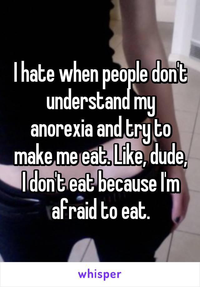 I hate when people don't understand my anorexia and try to make me eat. Like, dude, I don't eat because I'm afraid to eat.