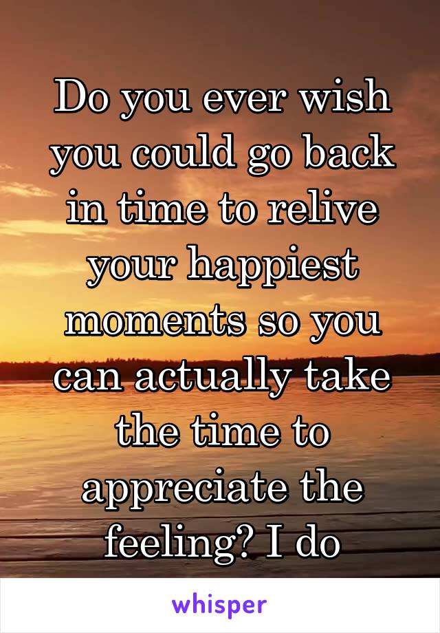 Do you ever wish you could go back in time to relive your happiest moments so you can actually take the time to appreciate the feeling? I do