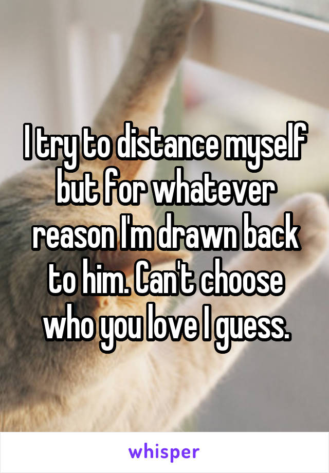 I try to distance myself but for whatever reason I'm drawn back to him. Can't choose who you love I guess.