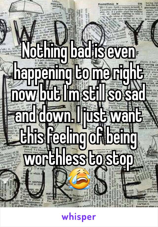 Nothing bad is even happening to me right now but I'm still so sad and down. I just want this feeling of being worthless to stop 😭