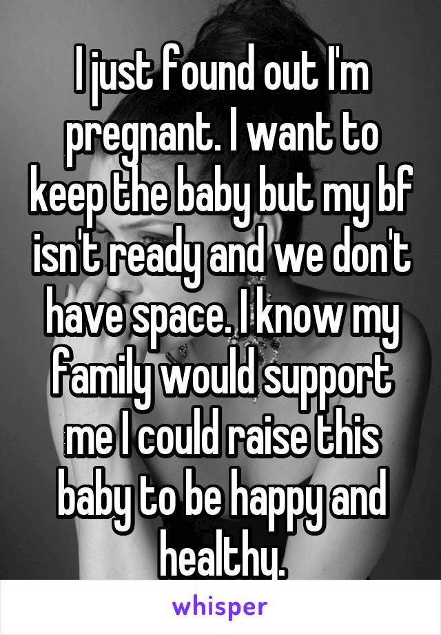 I just found out I'm pregnant. I want to keep the baby but my bf isn't ready and we don't have space. I know my family would support me I could raise this baby to be happy and healthy.