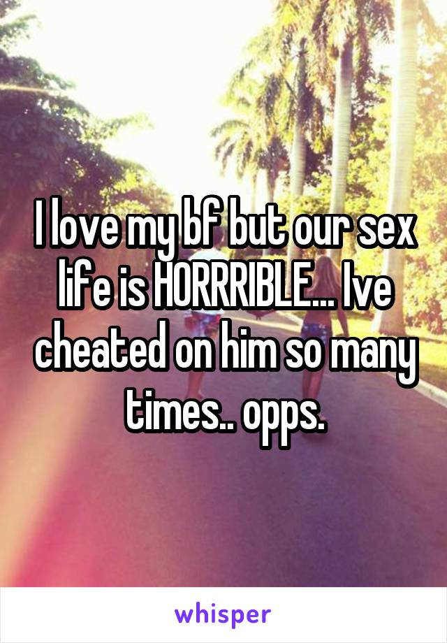 I love my bf but our sex life is HORRRIBLE... Ive cheated on him so many times.. opps.