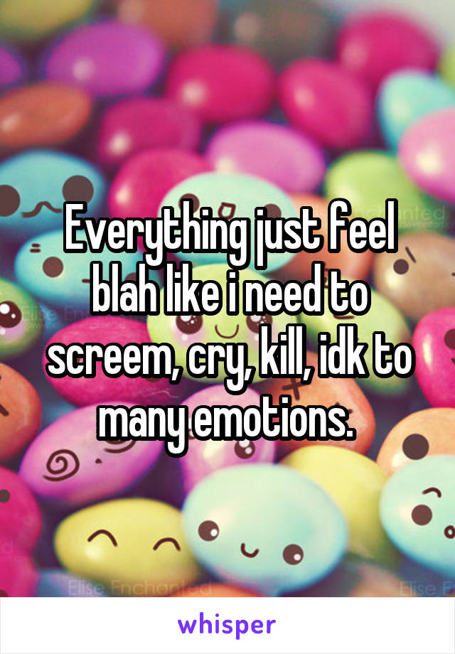 Everything just feel blah like i need to screem, cry, kill, idk to many emotions. 