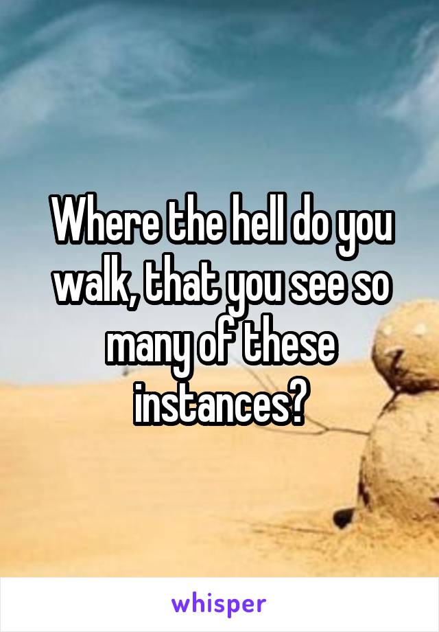 Where the hell do you walk, that you see so many of these instances?