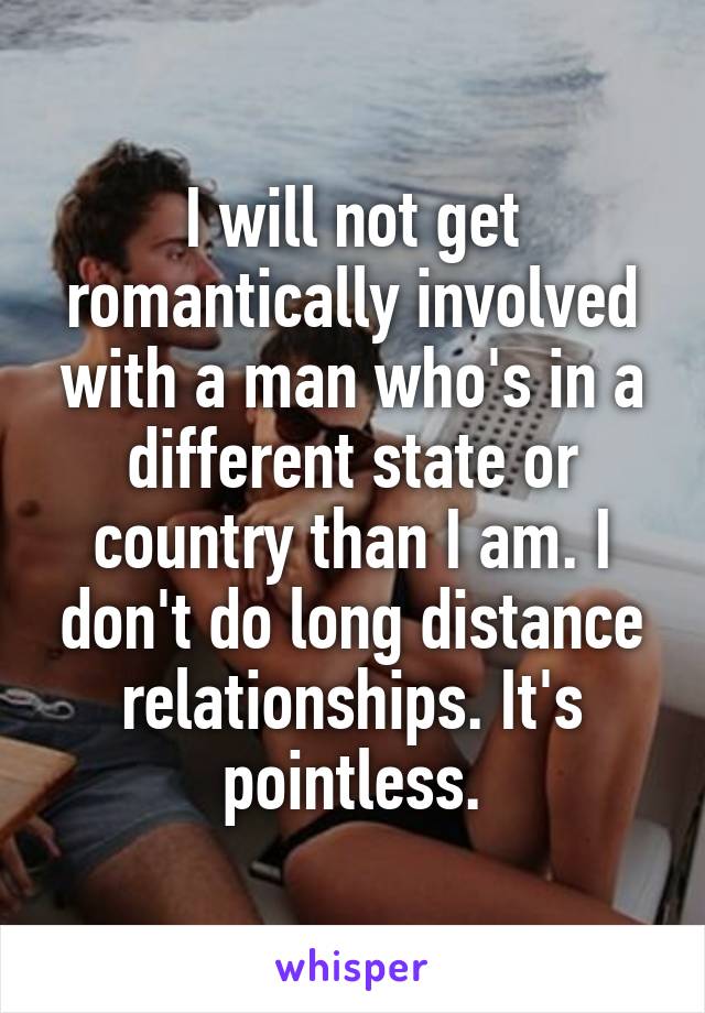 I will not get romantically involved with a man who's in a different state or country than I am. I don't do long distance relationships. It's pointless.