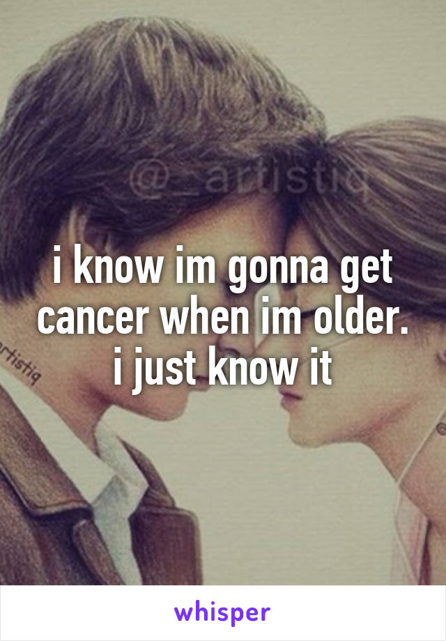 i know im gonna get cancer when im older. i just know it