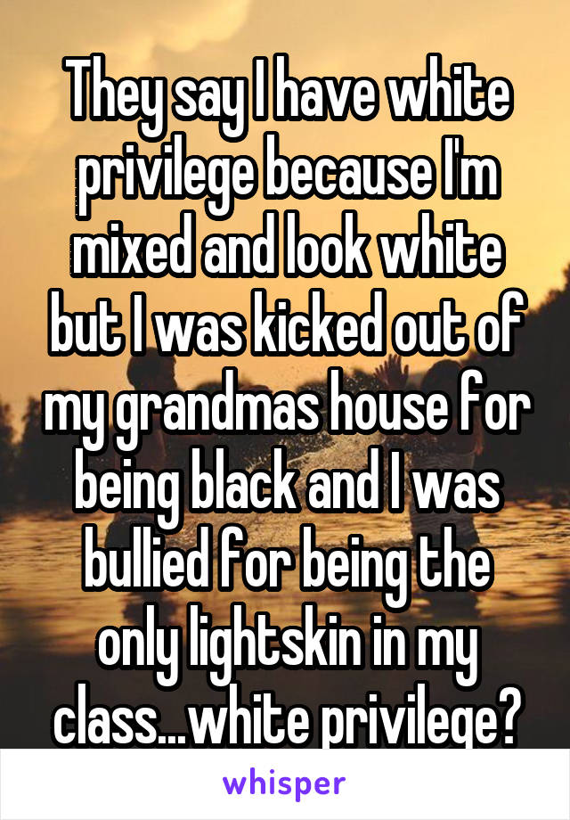 They say I have white privilege because I'm mixed and look white but I was kicked out of my grandmas house for being black and I was bullied for being the only lightskin in my class...white privilege?