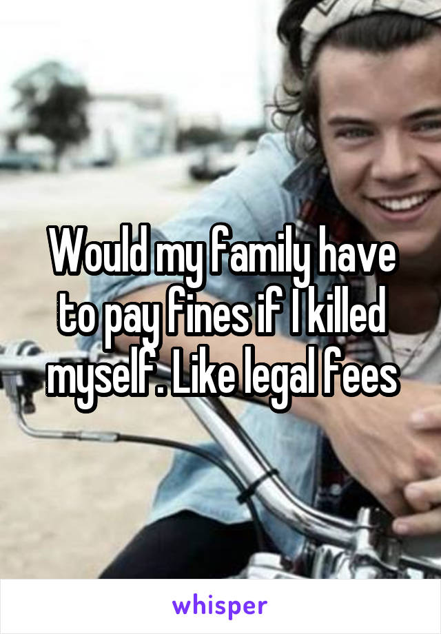 Would my family have to pay fines if I killed myself. Like legal fees