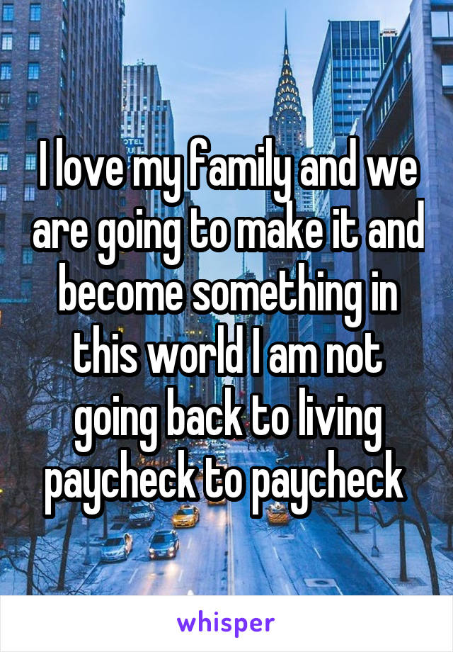 I love my family and we are going to make it and become something in this world I am not going back to living paycheck to paycheck 