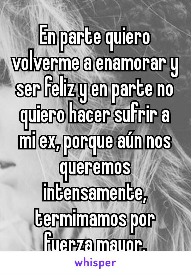 En parte quiero volverme a enamorar y ser feliz y en parte no quiero hacer sufrir a mi ex, porque aún nos queremos intensamente, termimamos por fuerza mayor.