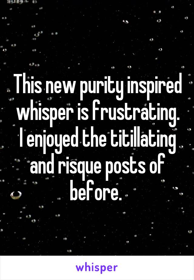 This new purity inspired whisper is frustrating. I enjoyed the titillating and risque posts of before. 