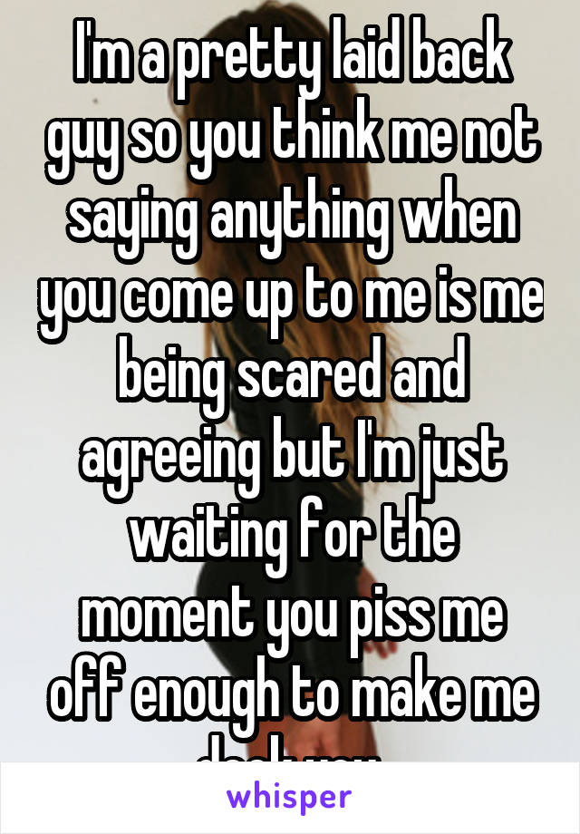 I'm a pretty laid back guy so you think me not saying anything when you come up to me is me being scared and agreeing but I'm just waiting for the moment you piss me off enough to make me deck you 