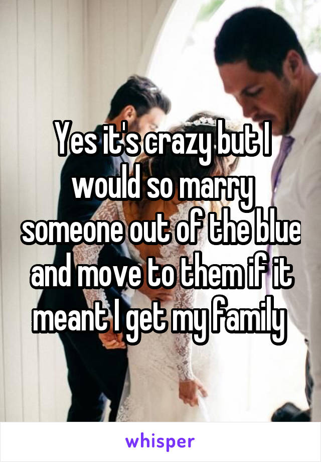 Yes it's crazy but I would so marry someone out of the blue and move to them if it meant I get my family 