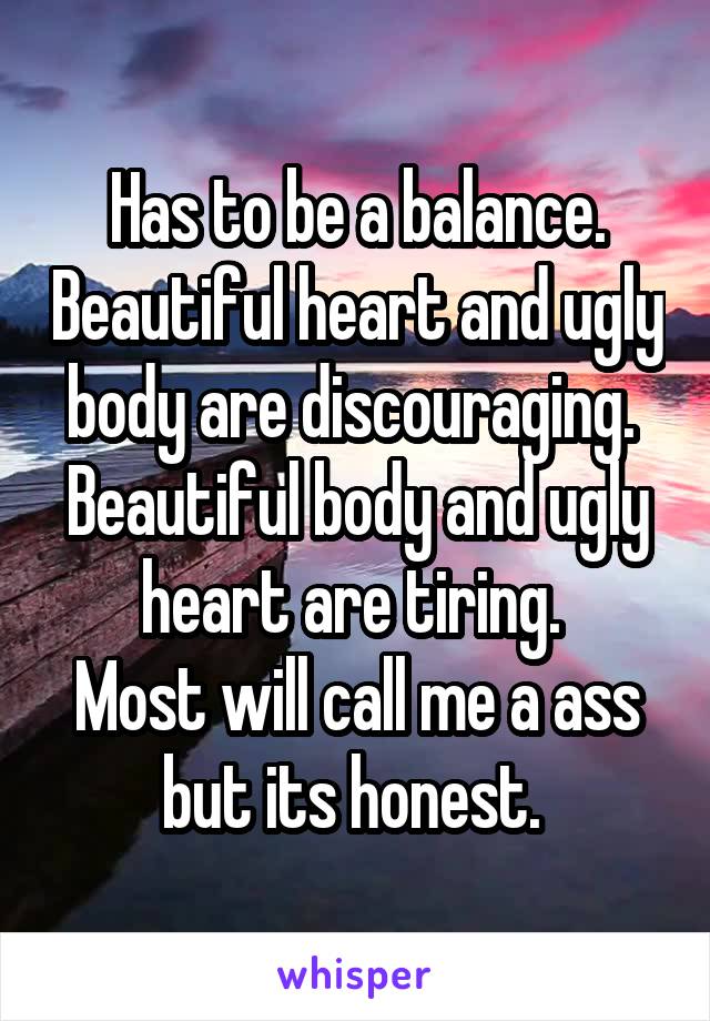 Has to be a balance. Beautiful heart and ugly body are discouraging. 
Beautiful body and ugly heart are tiring. 
Most will call me a ass but its honest. 