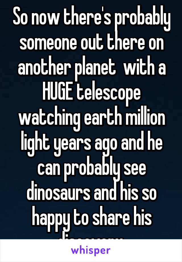 So now there's probably someone out there on another planet  with a HUGE telescope watching earth million light years ago and he can probably see dinosaurs and his so happy to share his discovery 