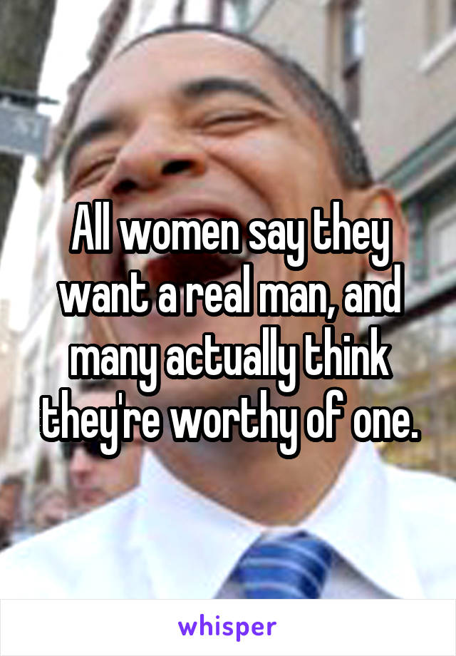 All women say they want a real man, and many actually think they're worthy of one.