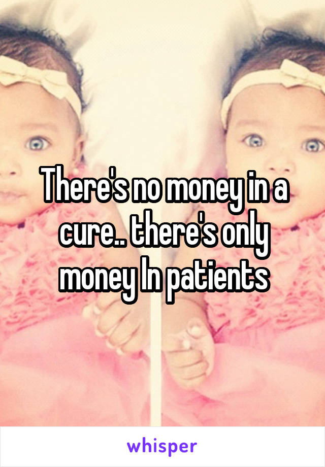 There's no money in a cure.. there's only money In patients