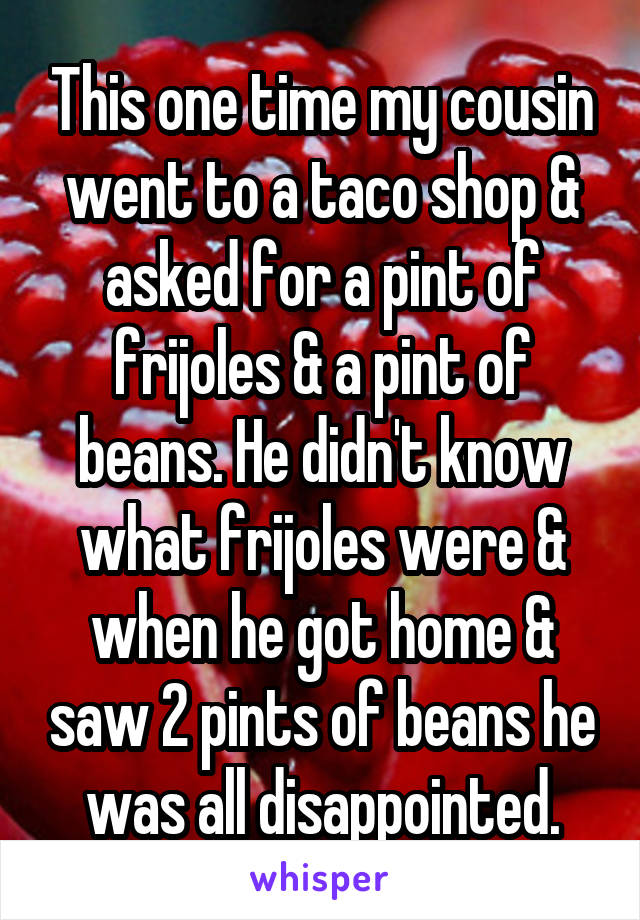 This one time my cousin went to a taco shop & asked for a pint of frijoles & a pint of beans. He didn't know what frijoles were & when he got home & saw 2 pints of beans he was all disappointed.