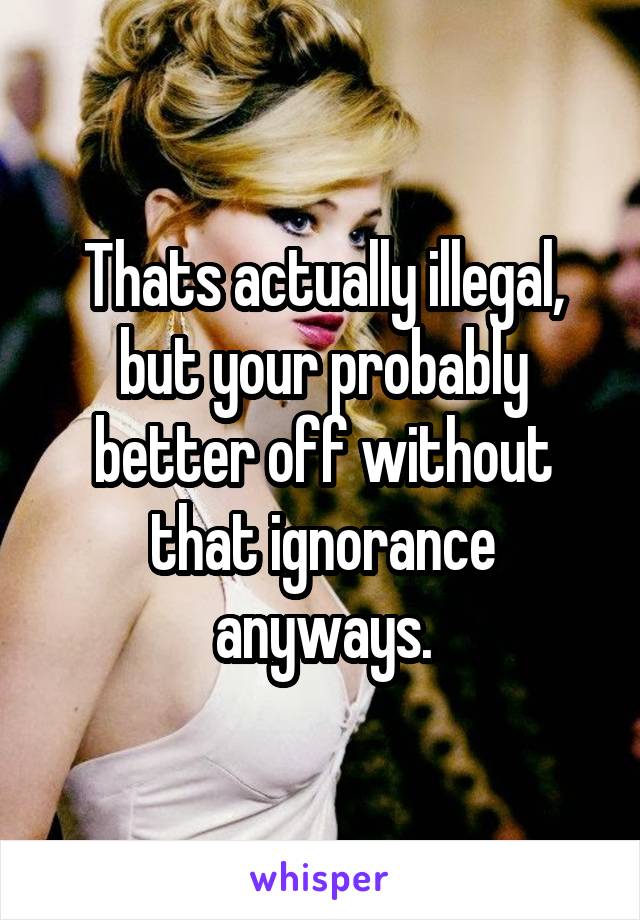 Thats actually illegal, but your probably better off without that ignorance anyways.
