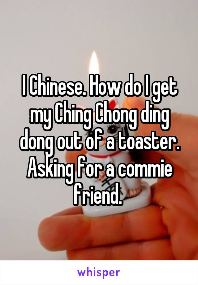 I Chinese. How do I get my Ching Chong ding dong out of a toaster. Asking for a commie friend. 