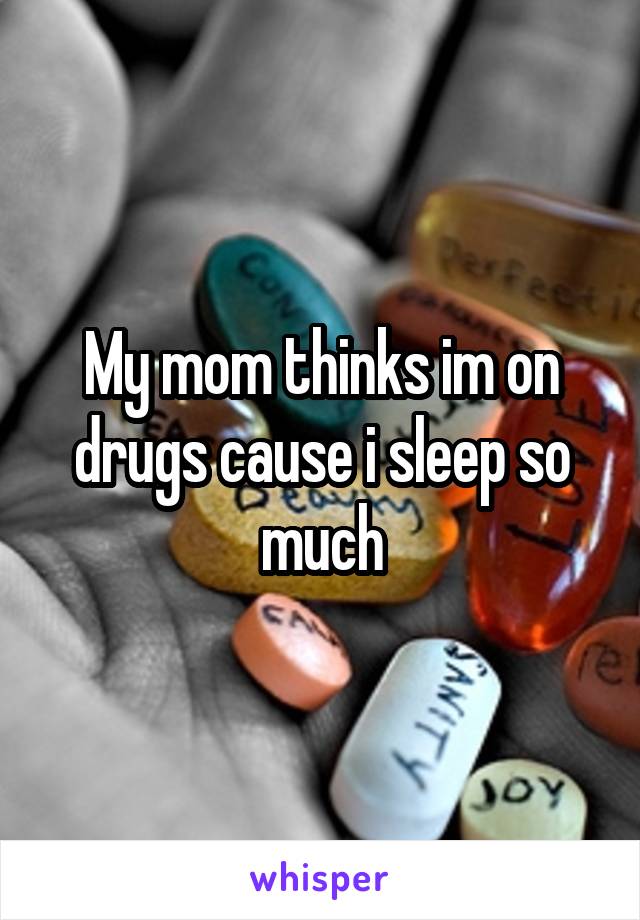 My mom thinks im on drugs cause i sleep so much