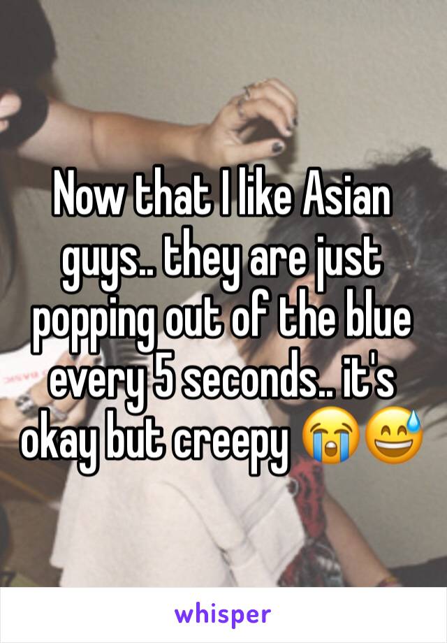 Now that I like Asian guys.. they are just popping out of the blue every 5 seconds.. it's okay but creepy 😭😅