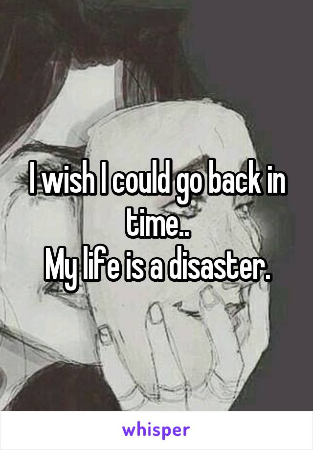 I wish I could go back in time..
My life is a disaster.