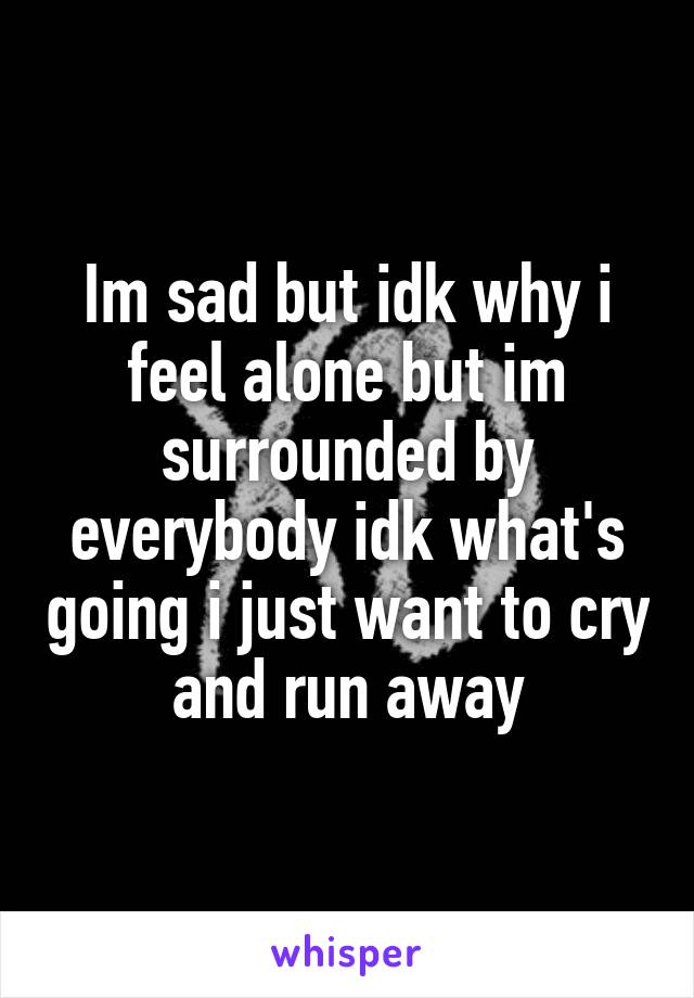 Im sad but idk why i feel alone but im surrounded by everybody idk what's going i just want to cry and run away