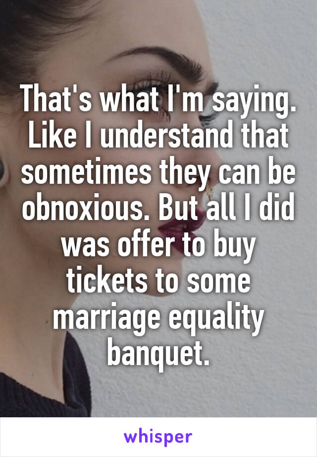 That's what I'm saying. Like I understand that sometimes they can be obnoxious. But all I did was offer to buy tickets to some marriage equality banquet.